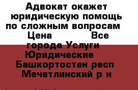 Адвокат окажет юридическую помощь по сложным вопросам  › Цена ­ 1 200 - Все города Услуги » Юридические   . Башкортостан респ.,Мечетлинский р-н